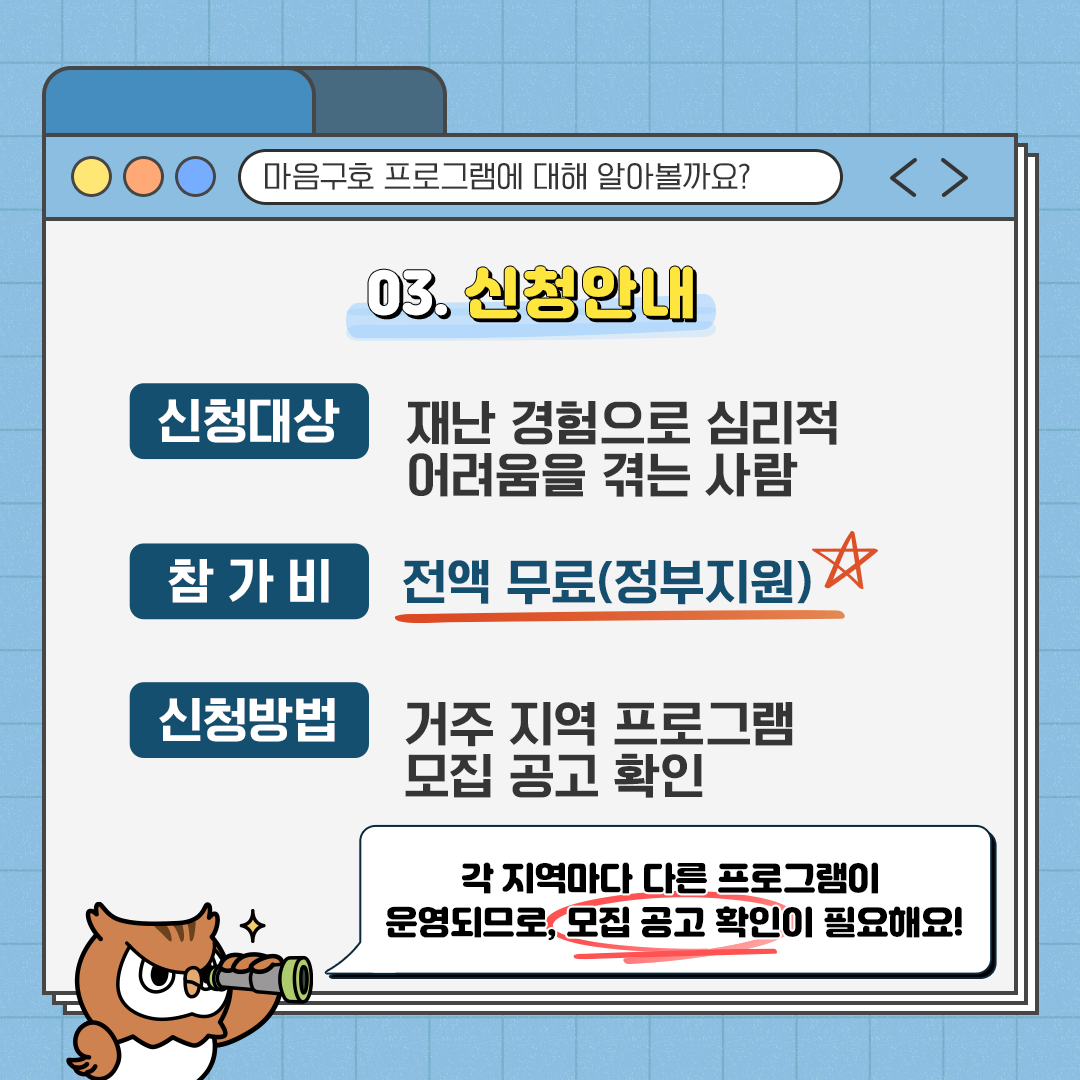 마음구호 프로그램에 대해 알아볼까요? 03.신청안내 신청대상: 재난 경험으로 심리적 어려움을 겪는 사람 참가비: 전액 무료(정부지원) 신청방법: 거주 지역 프로그램 모집 공고 확인 각 지역마다 다른 프로그램이 운영되므로, 모집 공고 확인이 필요해요!