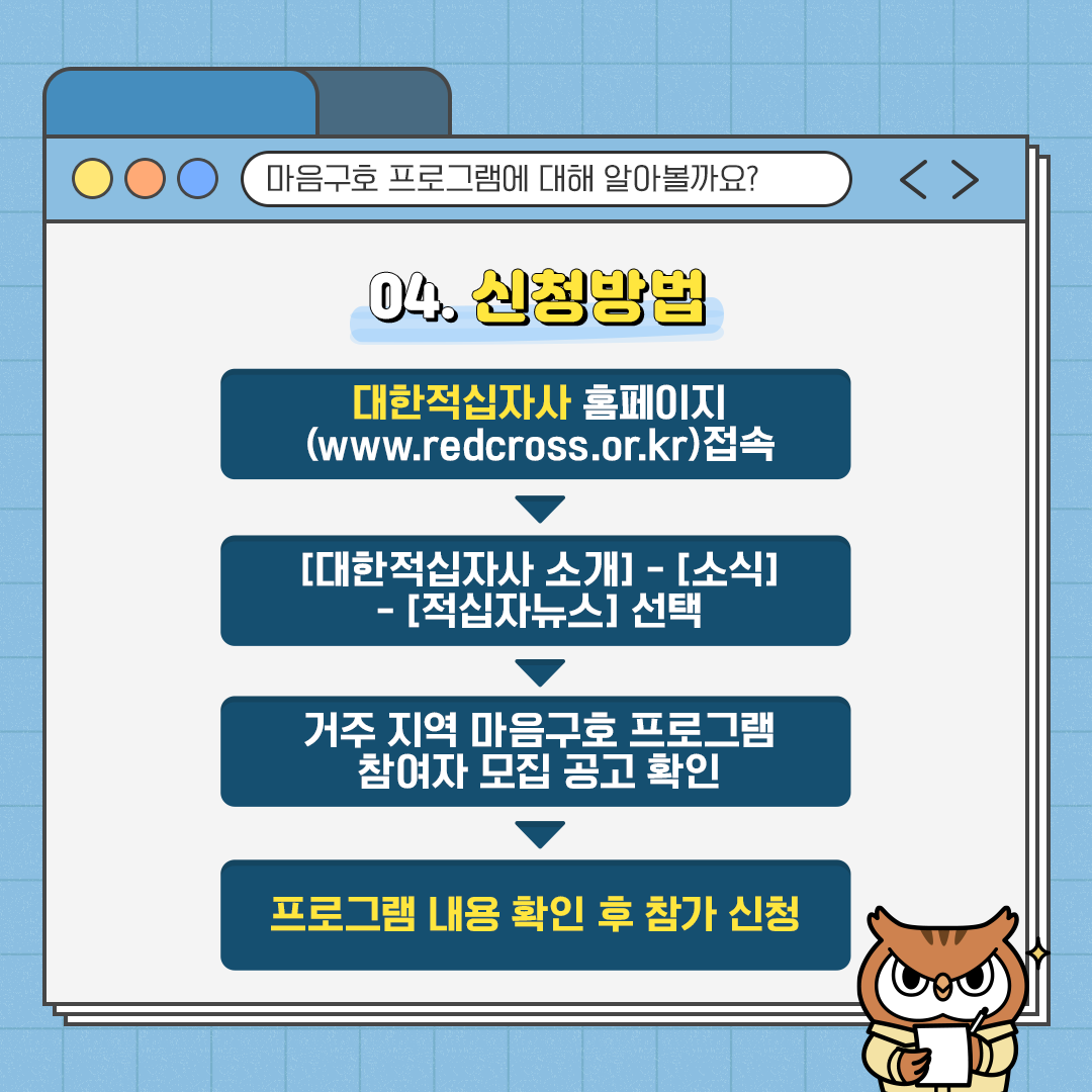 마음구호 프로그램에 대해 알아볼까요? 04.신청방법 대학접식자사 홈페이지(www.redcross.or.kr)접속 ▶ [대한적십자사 소개] - [소식] - [적십자뉴스] 선택 ▶ 거주 지역 마음구호 프로그램 참여자 모집 공고 확인 ▶ 프로그램 내용 확인 후 참가 신청