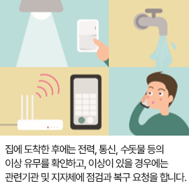 집에 도착한 후에는 전력, 통신, 수돗물 등의 이상 유무를 확인하고, 이상이 있을 경우에는 관련기관 및 지자체에 점검과 복구 요청을 합니다.