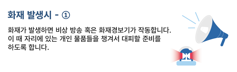 화재 발생시 - ① 화재가 발생하면 비상 방송 혹은 화재경보기가 작동합니다. 이 때 자리에 있는 개인 물품들을 챙겨서 대피할 준비를 하도록 합니다.
