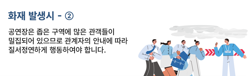 화재 발생시 - ② 공연장은 좁은 구역에 많은 관객들이 밀집되어 있으므로 관계자의 안내에 따라 질서정연하게 행동하여야 합니다.