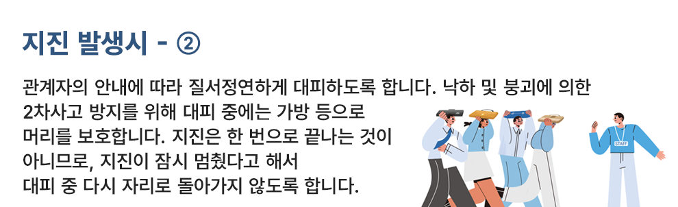 지진 발생시 - ② 관계자의 안내에 따라 질서정연하게 대피하도록 합니다. 낙하 및 붕괴에 의한 2차사고 방지를 위해 대피 중에는 가방 등으로 머리를 보호합니다. 지진은 한 번으로 끝나는 것이 아니므로, 지진이 잠시 멈췄다고 해서 대피 중 다시 자리로 돌아가지 않도록 합니다.