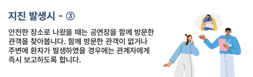 지진 발생시 - ③ 안전한 장소로 나왔을 때는 공연장을 함께 방문한 관객을 찾아보니다. 함께 방문한 관객이 없거나 주변에 환자가 발생했을 경우에는 관계자에게 즉시 보고하도록 합니다.