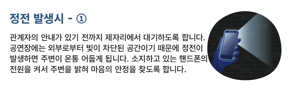 정전 발생시 - ① 관계자의 안내가 있기 전까지 제자리에서 대기하도록 합니다. 공연장에는 외부로부터 빛이 차단된 공간이기 때문에 정전이 발생하면 주변이 완전히 어둡게 됩니다. 소지하고 있는 휴대폰의 전원을 켜서 주변을 밝혀 마음의 안정을 찾도록 합니다. 