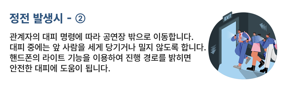 정전 발생시 - ② 관계자의 대피 명령에 따라 공연장 밖으로 이동합니다. 대피 중에는 앞 사람을 세게 당기거나 밀지 않도록 합니다. 핸드폰의 라이트 기능을 이용하여 진행 경로를 밝히면 안전한 대피에 도움이 됩니다.