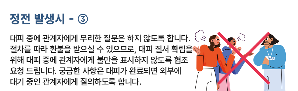 정전 발생시 - ③ 대피 중에 관계자에게 무리한 질문은 하지 않도록 합니다. 절차를 따라 환불을 받으실 수 있으므로, 대피 질서 확립을 위해 대피 중에 관계자에게 불만을 표시하지 않도록 협조 요청 드립니다. 궁금한 사항은 대피가 완료되면 외부에 대기 중인 관계자에게 질의하도록 합니다.
