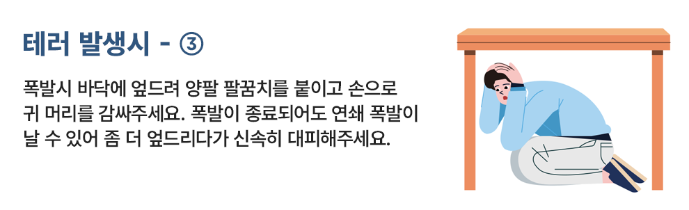테러 발생시 - ③ 폭발 시 바닥에 엎드려 양팔 팔꿈치를 볼이고 손으로 귀 머리를 감싸주세요. 폭발이 중료되어도 연쇄 폭발이 날 수 있어 좀 더 엎드리다가 신속히 대피해주세요.