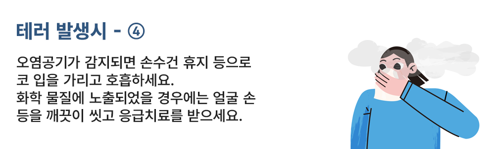 테러 발생시 - ④ 오염공기가 감지되면 손수건 휴지 등으로 코 입을 가리고 호흡하세요. 화학 물질에 노출되었을 경우에는 얼굴 손 등을 깨끗이 씻고 응급치료를 받으세요.