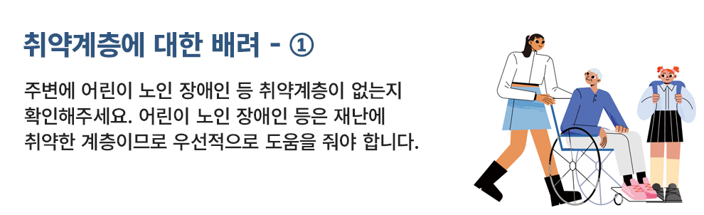 취약계층에 대한 배려 - ① 주변에 어린이 노인 장애인 등 취약계층이 있는지 확인해주세요. 어린이 노인 장애인 등은 재난에 취약한 계층이므로 우선적으로 도움을 줘야 합니다.