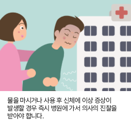 물을 마시거나 사용 후 신체에 이상 증상이 발생할 경우 즉시 병원에 가서 의사의 진찰을 받아야 합니다.