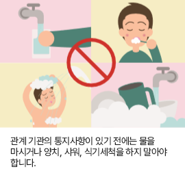 관계 기관의 통지사항이 있기 전에는 물을 마시거나 양치, 샤워, 식기세척을 하지 말아야 합니다.