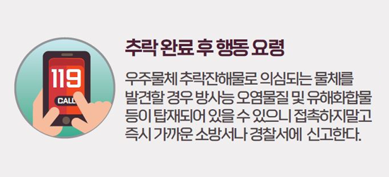 추락 완료 후 행동 요령 우주물체 추락잔해로 의심되는 물체를 발견할 경우 방사능 오염물질 및 유해화학물 등이 탑재되어 있을 수 있으니 접촉하지 말고 즉시 가까운 소방서나 경찰서에 신고한다.