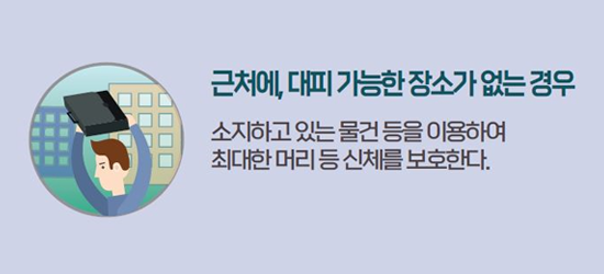 근처에, 대피 가능한 장소가 없는 경우 소지하고 있는 물건 등을 이용하여 최대한 머리 등 신체를 보호한다.