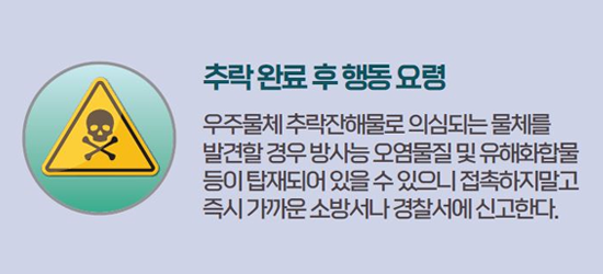 추락 완료 후 행동 요령 우주물체 추락잔해로 의심되는 물체를 발견할 경우 방사능 오염물질 및 유해화학물 등이 탑재되어 있을 수 있으니 접촉하지 말고 즉시 가까운 소방서나 경찰서에 신고한다.