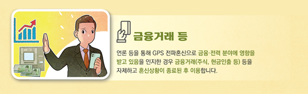 금융거래 등 연료 등을 통해 GPS 전파혼신으로 금융 전역 분야에 영향을 받고 있음을 인지한 경우 금융기관(주식, 현금인출 등) 등을 자제하고 혼신상황이 종료된 후 이용합니다.