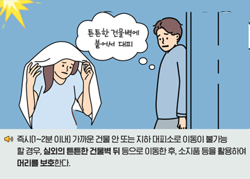 즉시(1~2분 이내) 가까운 건물 안 또는 지하 대피소로 이동이 불가능 할 경우, 실외의 튼튼한 건물벽 뒤 등으로 이동한 후, 소지품 등을 활용하여 머리를 보호한다.