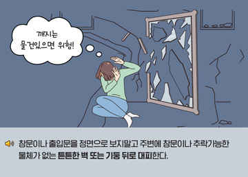 창문이나 출입문을 정면으로 보지말고 주변에 창문이나 추락가능한 물체가 없는 튼튼한 벽 또는 기둥 뒤로 대피한다.