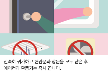 신속히 귀가하고 현관문과 창문은 모두 닫은 후 에어컨과 환풍기는 즉시 끕니다.