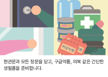 현관문과 모든 창문을 닫고, 구급약품, 의복 같은 간단한 생필품을 준비합니다.