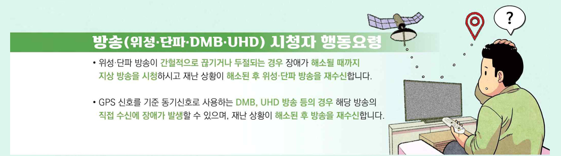 방송(위성·단파·DMB·UHD) 시청자 행동요령 위성·단파 방송이 간헐적으로 끊기거나 두절되는 경우 장애가 해소될 때까지 지상 방송을 시청하시고 재난 상황이 해소된 후 위성·단파 방송을 재수신합니다. GPS 신호를 기준 동기신호로 사용하는 DMB, UHD 방송 등의 경우 해당 방송의 직접 수신에 장애가 발생할 수 있으며, 재난 상황이 해소된 후 방송을 재수신합니다.