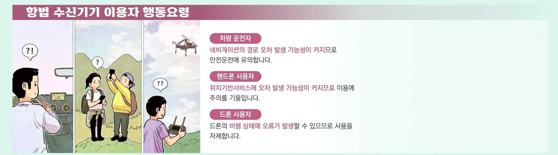 항법 수신기기 이용자 행동요령 차량 운전자 네비게이션의 경로 오차 발생 가능성이 커지므로 안전운전에 유의합니다. 헨드폰 사용자 위치기반서비스에 오차 발생 가능성이 커지므로 이용에 주의를 기울입니다. 드론 사용자 드론의 비행 상태에 오류가 발생할 수 있으므로 사용을 자제합니다.
