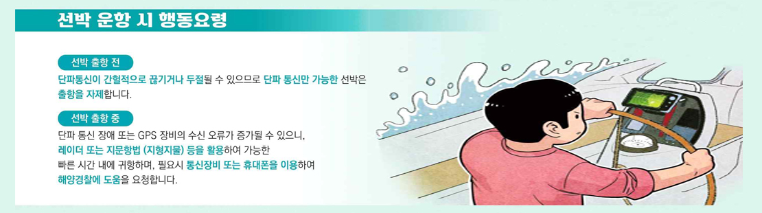 선박 운항 시 행동요령 선박 출항 전 단파통신이 간헐적으로 끊기거나 두절될 수 있으므로 단파 통신만 가능한 선박은 출항을 자제합니다. 선박 출항 중 단파 통신 장애 또는 GPS 장비의 수신 오류가 증가할 수 있으니, 레이더 또는 지문항법 (지형지물) 등을 활용하여 가능한 빠른 시간 내에 귀항하며, 필요시 통신장비 또는 휴대폰을 이용하여 해양경찰에 도움을 요청합니다.
