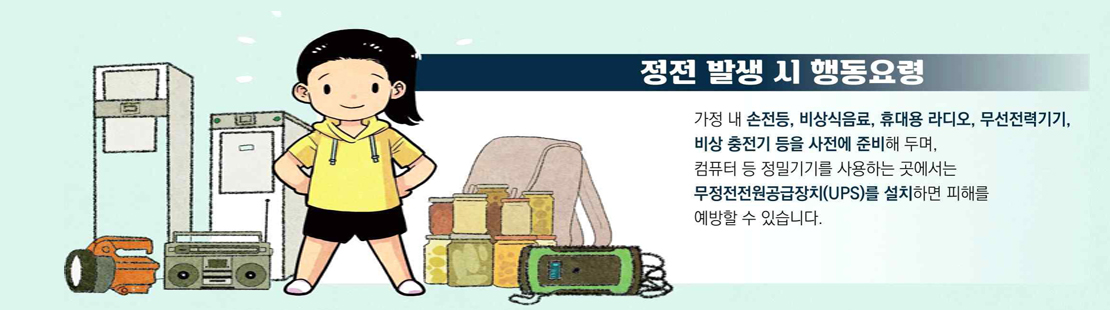 정전 발생 시 행동요령 가정 내 손전등, 비상식품, 휴대용 라디오, 무선전력기기, 비상 충전기 등을 사전에 준비해 두며, 컴퓨터 등 정밀기기를 사용하는 곳에서는 무정전전원공급장치(UPS)를 설치하면 피해를 예방할 수 있습니다.