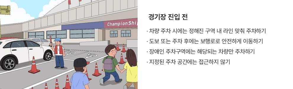 경기장 진입 전 · 차량 주차 시에는 정해진 구역 내 라인 맞춰 주차하기 · 도보 또는 주차 후에는 보행로로 안전하게 이동하기 · 장애인 주차구역에는 해당되는 차량만 주차하기 · 지정된 주차 공간에는 접근하지 않기