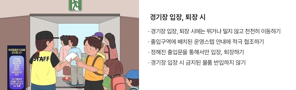 경기장 입장, 퇴장 시 · 경기장 입장, 퇴장 시에는 뛰거나 밀지 않고 천천히 이동하기 · 출입구역에 배치된 운영스텝 안내에 적극 협조하기 · 정해진 출입문을 통해서만 입장, 퇴장하기 · 경기장 입장 시 금지된 물품 반입하지 않기