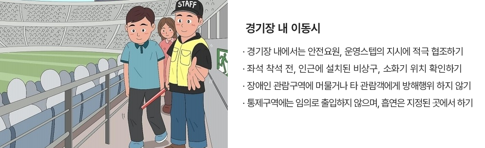 경기장 내 이동시 · 경기장 내에서는 안전요원, 운영스텝의 지시에 적극 협조하기 · 좌석 착석 전, 인근에 설치된 비상구, 소화기 위치 확인하기 · 장애인 관람구역에 머물거나 타 관람객에게 방해행위 하지 않기 · 통제구역에는 임의로 출입하지 않으며, 흡연은 지정된 곳에서 하기