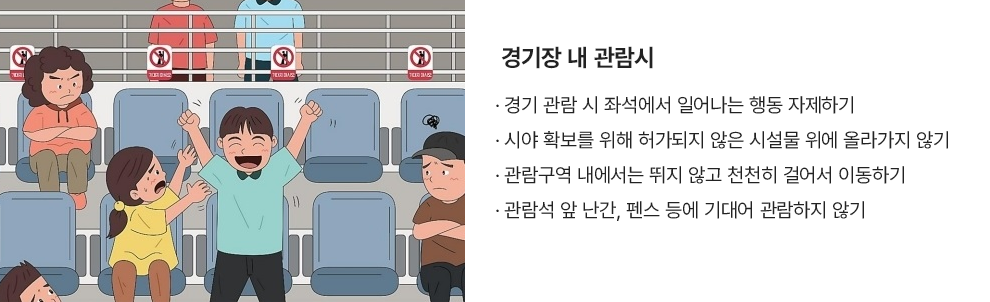 경기장 내 관람시 · 경기 관람 시 좌석에서 일어나는 행동 자제하기 · 시야 확보를 위해 허가되지 않은 시설물 위에 올라가지 않기 · 관람구역 내에서는 뛰지 않고 천천히 걸어서 이동하기 · 관람석 앞 난간, 펜스 등에 기대어 관람하지 않기