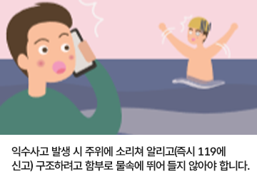 익수사고 발생 시 주위에 소리쳐 알리고(즉시 119에 신고) 구조하려고 함부로 물속에 뛰어 들지 않아야 합니다.